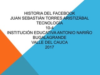 HISTORIA DEL FACEBOOK
JUAN SEBASTIÁN TORRES ARISTIZÁBAL
TECNOLOGÍA
10-4
INSTITUCIÓN EDUCATIVA ANTONIO NARIÑO
BUGALAGRANDE
VALLE DEL CAUCA
2017
 