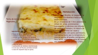 Torta de Arroz Integral con
Vegetales.
PREPARACIÓN:
 Licuamos el Ricotta, el requesón, la
mejorana y la albahaca hasta que
estén cremosos.
En un recipiente de 1 litro ponemos la
mitad del arroz, presionamos
suavemente y cubrimos con mitades
de calabacín, tomate y la mezcla de
quesos. Repetimos las capas y
espolvoreamos con queso parmesano.
Cocinamos hasta que la temperatura
interna sea de 60 grados centígrados.
Para servir, colocamos salsa de tomate
por encima de cada porción y listo.
Ingredientes
2 Tazas de arroz integral cocinado
1 calabacín cortado en rodajas
1 tomate grande picado y sin semillas
2 cucharaditas de queso parmesano rallado
½ taza de salsa de tomate caliente
¼ de cucharadita de mejorana deshidratada
¼ taza de suero
1 cucharadita de albahaca deshidratada
1/3 de taza de Ricotta semidescremado
½ taza de requesón bajo en grasa.
 