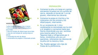 Frutas con Jengibre y Miel.
PREPARACIÓN:
 Cortamos la piña a lo largo en cuartos,
extraemos la pulpa con un cuchillo de
sierra, dejando un borde de 1 cm de
grueso, reservamos las cáscaras.
 Cortamos la pulpa en trocitos y los
colocamos con las cerezas y los
albaricoques, reservamos.
 En un recipiente de ½ litro
combinamos la mermelada con la miel
y el jengibre y cocinamos hasta que
hierva revolviendo una vez, vertimos
esta mezcla sobre la fruta.
Tapamos todo y refrigeramos por 4
horas, revolvemos una vez y si
queremos, rellenamos las cáscaras de
la piña con la mezcla y listo.
 Tip: Puedes agregar otro tipo de
frutas de tu preferencia.
INGREDIENTES:
1 piña fresca de 3 libras mas o menos
1 lata de cerezas negras deshuesadas y
escurridas
1 lata de mitades de albaricoque escurridos
½ taza de mermelada de naranja baja en
azúcar
1 cucharada de miel de abejas
1 cucharadita de jengibre cristalizado picado.
 