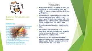 Brochetas de Camarón con
Manzana.
PREPARACIÓN:
 Mezclamos la miel, el aceite de oliva, la
albahaca, la mermelada de fresa, el
chile, el ajo, el vinagre, el jugo de limón
y el azúcar.
 Colocamos los camarones y los trozos de
manzana en una bolsa plástica con
cierre y vertimos la mermelada sobre los
camarones y las manzanas y cerramos la
bolsa, refrigeramos por media hora.
 Precalentamos el asador a fuego medio-
alto.
 Ensartamos los camarones y las
manzanas alternándolos en brochetas de
metal o madera, debemos remojar
previamente las brochetas.
 Ponemos las brochetas en el asador y
asamos hasta que los camarones se vean
opacos, esto demora aproximadamente
cinco minutos por cada lado
INGREDIENTES:
16 camarones jumbo pelados y desvenados
2 manzanas sin corazón y cortadas en 8
trozos cada una
3 cucharadas de miel
3 cucharadas de aceite de oliva
1 cucharada de mermelada de fresa
1 cucharada de albahaca picada
¼ de cucharada de ají seco o en polvo
1 diente de ajo picado
2 cucharadas de vinagre de vino tinto
1 cucharada de zumo de limón
2 cucharaditas de azúcar blanca
 