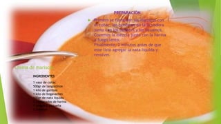 Crema de mariscos.
PREPARACIÓN
 Primero se flambean los mariscos con
el coñac, los ponemos en la licuadora
junto con los tomates y los licuamos.
Cocemos la mezcla junto con la harina
a fuego lento.
Finalmente, 2 minutos antes de que
este listo agregar la nata liquida y
revolver.
INGREDIENTES
1 vaso de coñac
500gr de langostinos
1 kilo de gambas
1 kilo de bogavantes
100gr de nata liquida
3 cucharadas de harina
1 langosta pequeña
2 tomates
 