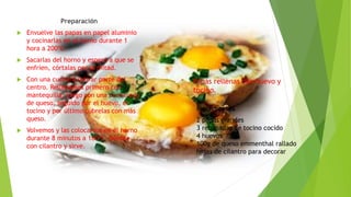 Papas rellenas con huevo y
tocino.
Preparación
 Envuelve las papas en papel aluminio
y cocinarlas en el horno durante 1
hora a 200ºC.
 Sacarlas del horno y espera a que se
enfríen, córtalas por la mitad.
 Con una cuchara retirar parte del
centro. Rellenamos primero con
mantequilla, luego con una cucharada
de queso, seguido por el huevo, el
tocino y por último cúbrelas con más
queso.
 Volvemos y las colocamos en el horno
durante 8 minutos a 160ºC. Decora
con cilantro y sirve.
Ingredientes
2 papas grandes
3 rebanadas de tocino cocido
4 huevos
100g de queso emmenthal rallado
hojas de cilantro para decorar
 