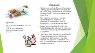 Bolitas de queso, nueces y
jamón.
PREPARACIÓN
 Quitamos la corteza blanca del queso de
cabra y lo mezclamos bien con el queso
de untar, asegurándonos que todo quede
bien mezclado. Tiene que quedar una
masa fina.
 Nos mojamos las manos y vamos
formando bolitas pequeñas. Las
ponemos en una bandeja para el
congelador, y las dejamos una hora.
 Luego, ponemos el jamón entre dos
hojas de papel de cocina, y lo metemos
al microondas hasta que quede bien seco
y crujiente.
 Trituramos bien las nueces con el jamón.
Y, cuando saquemos las bolitas del
congelador, las rebozamos con esta
mezcla, les ponemos un palillo a cada
una, y guardamos en la nevera hasta el
momento de servir.
Ingredientes
130 gr. de queso de cabra (en rulo o en
rodajas)
70 gr. de queso Philadelphia
6 lonchas de jamón serrano
6 nueces
 