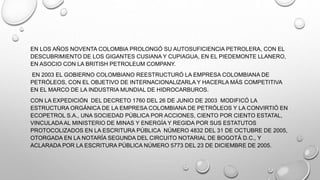 EN LOS AÑOS NOVENTA COLOMBIA PROLONGÓ SU AUTOSUFICIENCIA PETROLERA, CON EL
DESCUBRIMIENTO DE LOS GIGANTES CUSIANA Y CUPIAGUA, EN EL PIEDEMONTE LLANERO,
EN ASOCIO CON LA BRITISH PETROLEUM COMPANY.
EN 2003 EL GOBIERNO COLOMBIANO REESTRUCTURÓ LA EMPRESA COLOMBIANA DE
PETRÓLEOS, CON EL OBJETIVO DE INTERNACIONALIZARLA Y HACERLA MÁS COMPETITIVA
EN EL MARCO DE LA INDUSTRIA MUNDIAL DE HIDROCARBUROS.
CON LA EXPEDICIÓN DEL DECRETO 1760 DEL 26 DE JUNIO DE 2003 MODIFICÓ LA
ESTRUCTURA ORGÁNICA DE LA EMPRESA COLOMBIANA DE PETRÓLEOS Y LA CONVIRTIÓ EN
ECOPETROL S.A., UNA SOCIEDAD PÚBLICA POR ACCIONES, CIENTO POR CIENTO ESTATAL,
VINCULADAAL MINISTERIO DE MINAS Y ENERGÍA Y REGIDA POR SUS ESTATUTOS
PROTOCOLIZADOS EN LA ESCRITURA PÚBLICA NÚMERO 4832 DEL 31 DE OCTUBRE DE 2005,
OTORGADA EN LA NOTARÍA SEGUNDA DEL CIRCUITO NOTARIAL DE BOGOTÁ D.C., Y
ACLARADA POR LA ESCRITURA PÚBLICA NÚMERO 5773 DEL 23 DE DICIEMBRE DE 2005.
 
