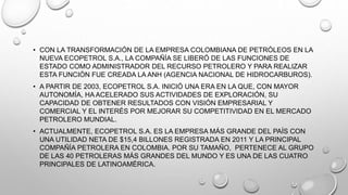 • CON LA TRANSFORMACIÓN DE LA EMPRESA COLOMBIANA DE PETRÓLEOS EN LA
NUEVA ECOPETROL S.A., LA COMPAÑÍA SE LIBERÓ DE LAS FUNCIONES DE
ESTADO COMO ADMINISTRADOR DEL RECURSO PETROLERO Y PARA REALIZAR
ESTA FUNCIÓN FUE CREADA LA ANH (AGENCIA NACIONAL DE HIDROCARBUROS).
• A PARTIR DE 2003, ECOPETROL S.A. INICIÓ UNA ERA EN LA QUE, CON MAYOR
AUTONOMÍA, HA ACELERADO SUS ACTIVIDADES DE EXPLORACIÓN, SU
CAPACIDAD DE OBTENER RESULTADOS CON VISIÓN EMPRESARIAL Y
COMERCIAL Y EL INTERÉS POR MEJORAR SU COMPETITIVIDAD EN EL MERCADO
PETROLERO MUNDIAL.
• ACTUALMENTE, ECOPETROL S.A. ES LA EMPRESA MÁS GRANDE DEL PAÍS CON
UNA UTILIDAD NETA DE $15,4 BILLONES REGISTRADA EN 2011 Y LA PRINCIPAL
COMPAÑÍA PETROLERA EN COLOMBIA. POR SU TAMAÑO, PERTENECE AL GRUPO
DE LAS 40 PETROLERAS MÁS GRANDES DEL MUNDO Y ES UNA DE LAS CUATRO
PRINCIPALES DE LATINOAMÉRICA.
 
