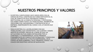 NUESTROS PRINCIPIOS Y VALORES
• ECOPETROL CUENTA DESDE HACE VARIOS AÑOS CON UN
CÓDIGO DE ÉTICA, CONSTRUIDO DE FORMA PARTICIPATIVA, EL
CUAL SE CONSTITUYE EN EL REFERENTE FORMAL E
INSTITUCIONAL DE LA CONDUCTA PERSONAL Y PROFESIONAL
QUE DEBEN TENER TODOS LOS TRABAJADORES, MIEMBROS DE
JUNTA DIRECTIVA, PROVEEDORES Y CONTRATISTAS DE LA
EMPRESA, INDEPENDIENTE DEL CARGO O DE LA FUNCIÓN QUE
OCUPEN.
• PARA ECOPETROL S.A. LAS RELACIONES CON SUS
TRABAJADORES, SUS CONTRATISTAS, SUS CLIENTES Y DEMÁS
GRUPOS DE INTERÉS, PARTEN DE LA BASE DE QUE LAS
ACTUACIONES MUTUAS DEBEN DISTINGUIRSE POR LA
CONFIANZA Y LA TRANSPARENCIA. ESTAS PREMISAS
FUNDAMENTALES DE CONDUCTA SE ESTABLECEN Y CONSOLIDAN
CONCEPTUAL MENTE EN LA POLÍTICA EMPRESARIAL, EN EL
CÓDIGO DE BUEN GOBIERNO Y EN EL PRESENTE CÓDIGO, LOS
CUALES SON NUESTRAS CARTAS DE NAVEGACIÓN.
 