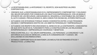 • LA RESPONSABILIDAD, LA INTEGRIDAD Y EL RESPETO, SON NUESTROS VALORES
CORPORATIVOS.
• CREEMOS QUE LA RESPONSABILIDAD ES EL EMPRENDIMIENTO COMPROMETIDO Y SOLIDARIO
DEL MEJOR ESFUERZO POR CONSEGUIR LOS OBJETIVOS EMPRESARIALES, CON UN MANEJO
EFICIENTE DE LOS RECURSOS, ASEGURANDO EL DESARROLLO SOSTENIBLE DEL ENTORNO Y
EL AUTO CUIDADO, PREVALECIENDO EL BIEN COMÚN POR ENCIMA DEL INTERÉS PARTICULAR.
• ACTUAMOS CON INTEGRIDAD PORQUE SOMOS COHERENTES ENTRE LO QUE PENSAMOS,
DECIMOS Y EMPRENDEMOS DENTRO DE LOS ÁMBITOS PERSONALES Y EMPRESARIALES.
• ACTUAMOS CON RESPETO RECONOCIENDO EL DERECHO DE LA CONTRAPARTE, CONSCIENTES
DE QUE ESTE VALOR ES EL FUNDAMENTO PARA LA CONSTRUCCIÓN DE LAS RELACIONES
INTERPERSONALES Y EMPRESARIALES VIGOROSAS Y BENÉFICAS.
• PARA ECOPETROL S.A. Y SU GRUPO EMPRESARIAL, LAS PERSONAS, LA COMUNIDAD Y LOS
ENTORNOS ECOLÓGICOS MERECEN LA MÁS ALTA CONSIDERACIÓN Y CUIDADO, SIN
EXCLUSIONES NI DISCRIMINACIONES.
• ESTAMOS COMPROMETIDOS EN MANTENER LOS MÁS ALTOS ESTÁNDARES ÉTICOS Y
PRODUCTIVOS. LA DIRECTRIZ
 