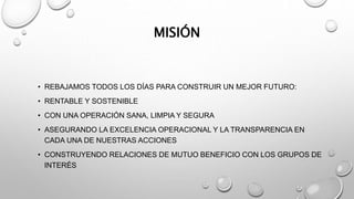 MISIÓN
• REBAJAMOS TODOS LOS DÍAS PARA CONSTRUIR UN MEJOR FUTURO:
• RENTABLE Y SOSTENIBLE
• CON UNA OPERACIÓN SANA, LIMPIA Y SEGURA
• ASEGURANDO LA EXCELENCIA OPERACIONAL Y LA TRANSPARENCIA EN
CADA UNA DE NUESTRAS ACCIONES
• CONSTRUYENDO RELACIONES DE MUTUO BENEFICIO CON LOS GRUPOS DE
INTERÉS
 
