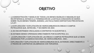 OBJETIVO
• LA ADMINISTRACIÓN Y MANEJO DE TODOS LOS BIENES MUEBLES E INMUEBLES QUE
REVIRTIERON AL ESTADO A LA TERMINACIÓN DE LA ANTIGUA CONCESIÓN DE MARES.
SOBRE TALES BIENES TENDRÁ, ADEMÁS, LAS FACULTADES DISPOSITIVAS PREVISTAS EN
LA LEY.
• LA EXPLORACIÓN Y EXPLOTACIÓN DE HIDROCARBUROS EN ÁREAS O CAMPOS
PETROLEROS QUE, ANTES DEL 1º DE ENERO DE 2004:
• A) SE ENCONTRABAN VINCULADAS A CONTRATOS YA SUSCRITOS O,
• B) ESTABAN SIENDO OPERADAS DIRECTAMENTE POR ECOPETROL S.A.
• LA EXPLORACIÓN Y EXPLOTACIÓN DE LAS ÁREAS O CAMPOS PETROLEROS QUE LE SEAN
ASIGNADAS POR LA AGENCIA NACIONAL DE HIDROCARBUROS - ANH-.
• EXPLORACIÓN Y EXPLOTACIÓN DE HIDROCARBUROS EN EL EXTERIOR, DIRECTAMENTE O
A TRAVÉS DE CONTRATOS CELEBRADOS CON TERCEROS.
 