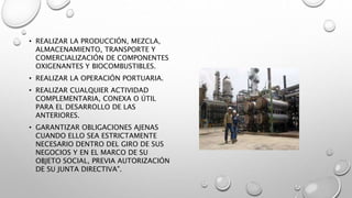 • REALIZAR LA PRODUCCIÓN, MEZCLA,
ALMACENAMIENTO, TRANSPORTE Y
COMERCIALIZACIÓN DE COMPONENTES
OXIGENANTES Y BIOCOMBUSTIBLES.
• REALIZAR LA OPERACIÓN PORTUARIA.
• REALIZAR CUALQUIER ACTIVIDAD
COMPLEMENTARIA, CONEXA O ÚTIL
PARA EL DESARROLLO DE LAS
ANTERIORES.
• GARANTIZAR OBLIGACIONES AJENAS
CUANDO ELLO SEA ESTRICTAMENTE
NECESARIO DENTRO DEL GIRO DE SUS
NEGOCIOS Y EN EL MARCO DE SU
OBJETO SOCIAL, PREVIA AUTORIZACIÓN
DE SU JUNTA DIRECTIVA".
 