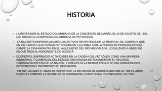 HISTORIA
• LA REVERSIÓN AL ESTADO COLOMBIANO DE LA CONCESIÓN DE MARES, EL 25 DE AGOSTO DE 1951,
DIO ORIGEN A LA EMPRESA COLOMBIANA DE PETRÓLEOS.
• LA NACIENTE EMPRESA ASUMIÓ LOS ACTIVOS REVERTIDOS DE LA TROPICAL OIL COMPANY QUE
EN 1921 INICIÓ LA ACTIVIDAD PETROLERA EN COLOMBIA CON LA PUESTA EN PRODUCCIÓN DEL
CAMPO LA CIRA-INFANTAS EN EL VALLE MEDIO DEL RÍO MAGDALENA, LOCALIZADO A UNOS 300
KILÓMETROS AL NORORIENTE DE BOGOTÁ.
• ECOPETROL EMPRENDIÓ ACTIVIDADES EN LA CADENA DEL PETRÓLEO COMO UNA EMPRESA
INDUSTRIAL Y COMERCIAL DEL ESTADO, ENCARGADA DE ADMINISTRAR EL RECURSO
HIDROCARBURÍFERO DE LA NACIÓN, Y CRECIÓ EN LA MEDIDA EN QUE OTRAS CONCESIONES
REVIRTIERON E INCORPORÓ SU OPERACIÓN.
• EN 1961 ASUMIÓ EL MANEJO DIRECTO DE LA REFINERÍA DE BARRANCABERMEJA. TRECE AÑOS
DESPUÉS COMPRÓ LA REFINERÍA DE CARTAGENA, CONSTRUIDA POR INTERCOL EN 1956.
 