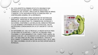 • EN 1970 ADOPTÓ SU PRIMER ESTATUTO ORGÁNICO QUE
RATIFICÓ SU NATURALEZA DE EMPRESA INDUSTRIAL Y
COMERCIAL DEL ESTADO, VINCULADA AL MINISTERIO DE MINAS
Y ENERGÍA, CUYA VIGILANCIA FISCAL ES EJERCIDA POR LA
CONTROLARÍA GENERAL DE LA REPÚBLICA.
• LA EMPRESA FUNCIONA COMO SOCIEDAD DE NATURALEZA
MERCANTIL, DEDICADA AL EJERCICIO DE LAS ACTIVIDADES
PROPIAS DE LA INDUSTRIA Y EL COMERCIO DEL PETRÓLEO Y
SUS AFINES, CONFORME A LAS REGLAS DEL DERECHO PRIVADO
Y A LAS NORMAS CONTENIDAS EN SUS ESTATUTOS, SALVO
EXCEPCIONES CONSAGRADAS EN LA LEY (DECRETO 1209 DE
1994).
• EN SEPTIEMBRE DE 1983 SE PRODUJO LA MEJOR NOTICIA PARA
LA HISTORIA DE ECOPETROL Y UNA DE LAS MEJORES PARA
COLOMBIA: EL DESCUBRIMIENTO DEL CAMPO CAÑO LIMÓN, EN
ASOCIO CON OXY, UN YACIMIENTO CON RESERVAS ESTIMADAS
EN 1.100 MILLONES DE MILLONES DE BARRILES. GRACIAS A
ESTE CAMPO, LA EMPRESA INICIÓ UNA NUEVA ERA Y EN EL AÑO
DE 1986 COLOMBIA VOLVIÓ A SER EN UN PAÍS EXPORTADOR DE
PETRÓLEO.
 