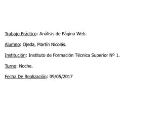 Trabajo Práctico: Análisis de Página Web.
Alumno: Ojeda, Martín Nicolás.
Institución: Instituto de Formación Técnica Superior Nº 1.
Turno: Noche.
Fecha De Realización: 09/05/2017
 
