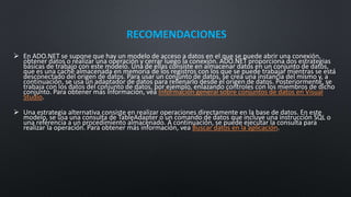 RECOMENDACIONES
 En ADO.NET se supone que hay un modelo de acceso a datos en el que se puede abrir una conexión,
obtener datos o realizar una operación y cerrar luego la conexión. ADO.NET proporciona dos estrategias
básicas de trabajo con este modelo. Una de ellas consiste en almacenar datos en un conjunto de datos,
que es una caché almacenada en memoria de los registros con los que se puede trabajar mientras se está
desconectado del origen de datos. Para usar un conjunto de datos, se crea una instancia del mismo y, a
continuación, se usa un adaptador de datos para rellenarlo desde el origen de datos. Posteriormente, se
trabaja con los datos del conjunto de datos, por ejemplo, enlazando controles con los miembros de dicho
conjunto. Para obtener más información, vea Información general sobre conjuntos de datos en Visual
Studio.
 Una estrategia alternativa consiste en realizar operaciones directamente en la base de datos. En este
modelo, se usa una consulta de TableAdapter o un comando de datos que incluye una instrucción SQL o
una referencia a un procedimiento almacenado. A continuación, se puede ejecutar la consulta para
realizar la operación. Para obtener más información, vea Buscar datos en la aplicación.
 