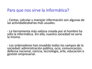 Para que nos sirve la informática?
- Contar, calcular y manejar información son algunas de
las actividadesdiarias más usuales.
- La herramienta más valiosa creada por el hombre ha
sido la informática. Sin ella, nuestra sociedad no sería
la misma.
- Los ordenadores han invadido todos los campos de la
sociedad: administración pública, ocio, comunicación,
defensa nacional, ciencia, tecnología, arte, educación o
gestión empresarial.
 