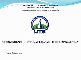 UNIVERSIDAD TECNOLÓGICA EQUINOCCIAL
SISTEMA DE EDUCACIÓN A DISTANCIA
CARRERA DE LICENCIATURA EN CIENCIAS DE LA EDUCACIÓN
UTE INVESTIGACIÓN LATINOAMERICANA SOBRE ENSEÑANZA EFICAZ
Fausta Rosales José
 