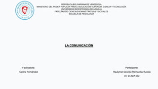 REPÚBLICA BOLIVARIANA DE VENEZUELA
MINISTERIO DEL PODER POPULAR PARA LA EDUCACIÓN SUPERIOR, CIENCIA Y TECNOLOGÍA
UNIVERSIDAD BICENTENARIA DE ARAGUA
FACULTAD DE CIENCIAS ADMINISTRATIVAS Y SOCIALES
ESCUELA DE PSICOLOGÍA
LA COMUNICACIÓN
Participante:
Raulymar Desiree Hernández Arzola
CI: 23.567.532
Facilitadora:
Carina Fernández