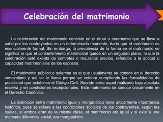 Celebración del matrimonio
La celebración del matrimonio consiste en el ritual o ceremonia que se lleva a
cabo por los contrayentes en un determinado momento, dado que el matrimonio es
esencialmente formal. Sin embargo, la prevalencia de la forma en el matrimonio no
significa ni que el consentimiento matrimonial quede en un segundo plano, ni que la
celebración esté exenta de controles o requisitos previos, referidos a la aptitud o
capacidad matrimoniales de los esposos.
El matrimonio público o solemne es el que usualmente se conoce en el derecho
venezolano y así se le llama porque se celebra cumpliendo las formalidades de
publicidad que establece el Código Civil. Secreto sería aquel realizado bajo absoluta
reserva y en condiciones excepcionales. Este matrimonio se conoce únicamente en
el Derecho Canónico.
La distinción entre matrimonio igual y morganático tiene únicamente importancia
histórica, pues se refiere a las condiciones sociales de los contrayentes, según las
cuales, si ambos eran de la misma clase, el matrimonio era igual y si existía una
marcada diferencia social, era morganático.
 