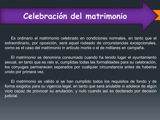 Celebración del matrimonio
Es ordinario el matrimonio celebrado en condiciones normales, en tanto que el
extraordinario, por oposición, será aquel rodeado de circunstancias excepcionales,
como es el caso del matrimonio in artículo mortis o el de militares en campaña.
El matrimonio se denomina consumado cuando ha tenido lugar el ayuntamiento
sexual, en tanto que es rato si, cumplidas todas las formalidades para su celebración,
los cónyuges permanecen separados por cualquier circunstancia antes de haberse
unido por primera vez.
El matrimonio es válido si se han cumplido todos los requisitos de fondo y de
forma exigidos para su vigencia legal, en tanto que será anulable si adolece de algún
vicio capaz de provocar su anulación, y nulo cuando así es declarado por decisión
judicial.
 