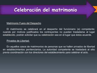 Celebración del matrimonio
Matrimonio Fuera del Despacho
El matrimonio se celebrará en el despacho del funcionario (a) competente;
cuando por motivos justificados los contrayentes no puedan trasladarse al lugar
establecido, podrán solicitar que su celebración sea en el lugar que éstos acuerde.
Privados de Libertad:
En aquellos casos de matrimonios de personas que se hallen privados de libertad
en establecimientos penitenciarios. La autoridad competente se trasladará al sitio
previa coordinación con los directores del establecimiento para celebrar el acto.
 