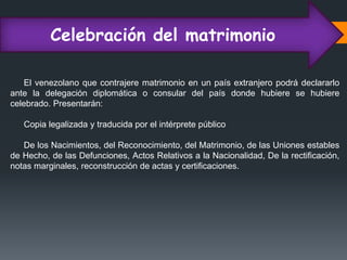 Celebración del matrimonio
El venezolano que contrajere matrimonio en un país extranjero podrá declararlo
ante la delegación diplomática o consular del país donde hubiere se hubiere
celebrado. Presentarán:
Copia legalizada y traducida por el intérprete público
De los Nacimientos, del Reconocimiento, del Matrimonio, de las Uniones estables
de Hecho, de las Defunciones, Actos Relativos a la Nacionalidad, De la rectificación,
notas marginales, reconstrucción de actas y certificaciones.
 