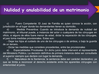 Nulidad y anulabilidad de un matrimonio
c) Fuero Competente: El Juez de Familia es quien conoce la acción, con
jurisdicción en el lugar donde los demandantes tienen su domicilio.
d) Medida Preventiva: Cuando se introduce la demanda de nulidad del
matrimonio, el tribunal puede, a instancia del actor o cualquiera de los cónyuges en
oficio, si alguno de ellos fuere menor de edad, dictar la separación de los cónyuges,
el juez toma medidas provisionales. Estas son:
- Dejar los hijos al cuidado de uno de los cónyuges o de ambos, o bajo la guarda
de un tercero.
- Dictar las medidas que considere procedentes, entre las provisionales
e) Especialidades Procésales: En dicho juicio debe intervenir el representante
del Ministerio Público. La decisión definitiva de primera instancia debe ser consultada
al superior siempre que declare con lugar la demanda.
f) Naturaleza de la Sentencia: la sentencia debe ser carácter declarativo; ya
que se limita a reconocer el derecho existente entre los aparentes cónyuges con
anterioridad al juicio.
 