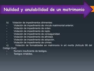 Nulidad y anulabilidad de un matrimonio
b) Violación de impedimentos dirimentes:
- Violación de impedimento de vinculo matrimonial anterior.
- Violación de impedimento de orden.
- Violación de impedimento de rapto.
- Violación de impedimento de consaguinidad.
- Violación de impedimento de afinidad.
- Violación de impedimento de adopción.
- Violación de impedimento de crimen.
c) Violación de formalidades en matrimonio in art mortis (Artículo 98 del
Código Civil):
- Numero insuficiente de testigos.
- Testigos inhábiles.
 