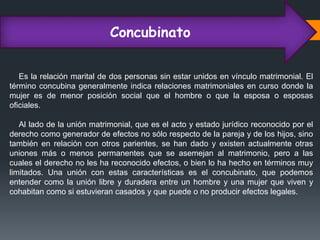 Concubinato
Es la relación marital de dos personas sin estar unidos en vínculo matrimonial. El
término concubina generalmente indica relaciones matrimoniales en curso donde la
mujer es de menor posición social que el hombre o que la esposa o esposas
oficiales.
Al lado de la unión matrimonial, que es el acto y estado jurídico reconocido por el
derecho como generador de efectos no sólo respecto de la pareja y de los hijos, sino
también en relación con otros parientes, se han dado y existen actualmente otras
uniones más o menos permanentes que se asemejan al matrimonio, pero a las
cuales el derecho no les ha reconocido efectos, o bien lo ha hecho en términos muy
limitados. Una unión con estas características es el concubinato, que podemos
entender como la unión libre y duradera entre un hombre y una mujer que viven y
cohabitan como si estuvieran casados y que puede o no producir efectos legales.
 