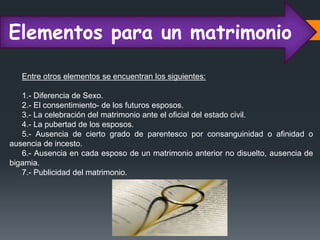 Elementos para un matrimonio
Entre otros elementos se encuentran los siguientes:
1.- Diferencia de Sexo.
2.- El consentimiento- de los futuros esposos.
3.- La celebración del matrimonio ante el oficial del estado civil.
4.- La pubertad de los esposos.
5.- Ausencia de cierto grado de parentesco por consanguinidad o afinidad o
ausencia de incesto.
6.- Ausencia en cada esposo de un matrimonio anterior no disuelto, ausencia de
bigamia.
7.- Publicidad del matrimonio.
 