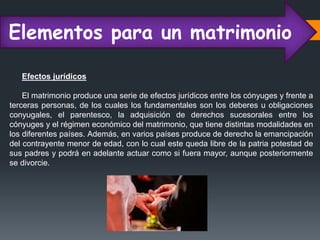 Elementos para un matrimonio
Efectos jurídicos
El matrimonio produce una serie de efectos jurídicos entre los cónyuges y frente a
terceras personas, de los cuales los fundamentales son los deberes u obligaciones
conyugales, el parentesco, la adquisición de derechos sucesorales entre los
cónyuges y el régimen económico del matrimonio, que tiene distintas modalidades en
los diferentes países. Además, en varios países produce de derecho la emancipación
del contrayente menor de edad, con lo cual este queda libre de la patria potestad de
sus padres y podrá en adelante actuar como si fuera mayor, aunque posteriormente
se divorcie.
 