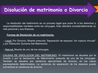 Disolución de matrimonio o Divorcio
La disolución del matrimonio es un proceso legal que pone fin a los derechos y
responsabilidades maritales entre los cónyuges. Esto afectará considerablemente su
vida personal y sus finanzas.
Formas de Disolución de un matrimonio.
- Legal: Por Divorcio, Muerte presunta, Separación de esposos “sin ruptura vincular”
y por Disolución Sumaria Del Matrimonio.
- Natural: Muerte de uno de los cónyuges.
CAUSAS DE DISOLUCION DEL MATRIMONIO. El matrimonio se disuelve por la
muerte o por la declaración de fallecimiento presunto de uno de los cónyuges.
También se disuelve por sentencia ejecutoriada de divorcio, en los casos
expresamente determinados. La sentencia de separación de los esposos puede
convertirse en sentencia de divorcio.
 