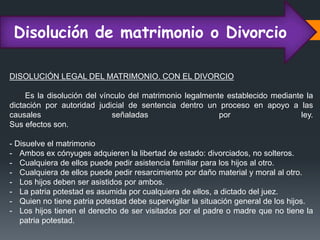 Disolución de matrimonio o Divorcio
DISOLUCIÓN LEGAL DEL MATRIMONIO. CON EL DIVORCIO
Es la disolución del vínculo del matrimonio legalmente establecido mediante la
dictación por autoridad judicial de sentencia dentro un proceso en apoyo a las
causales señaladas por ley.
Sus efectos son.
- Disuelve el matrimonio
- Ambos ex cónyuges adquieren la libertad de estado: divorciados, no solteros.
- Cualquiera de ellos puede pedir asistencia familiar para los hijos al otro.
- Cualquiera de ellos puede pedir resarcimiento por daño material y moral al otro.
- Los hijos deben ser asistidos por ambos.
- La patria potestad es asumida por cualquiera de ellos, a dictado del juez.
- Quien no tiene patria potestad debe supervigilar la situación general de los hijos.
- Los hijos tienen el derecho de ser visitados por el padre o madre que no tiene la
patria potestad.
 