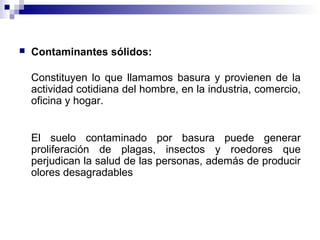  Contaminantes sólidos:
Constituyen lo que llamamos basura y provienen de la
actividad cotidiana del hombre, en la industria, comercio,
oficina y hogar.
El suelo contaminado por basura puede generar
proliferación de plagas, insectos y roedores que
perjudican la salud de las personas, además de producir
olores desagradables
 
