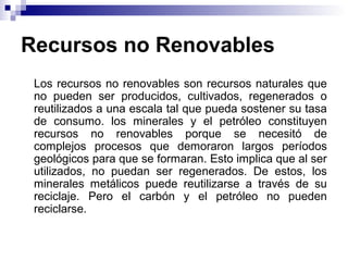 Recursos no Renovables
Los recursos no renovables son recursos naturales que
no pueden ser producidos, cultivados, regenerados o
reutilizados a una escala tal que pueda sostener su tasa
de consumo. los minerales y el petróleo constituyen
recursos no renovables porque se necesitó de
complejos procesos que demoraron largos períodos
geológicos para que se formaran. Esto implica que al ser
utilizados, no puedan ser regenerados. De estos, los
minerales metálicos puede reutilizarse a través de su
reciclaje. Pero el carbón y el petróleo no pueden
reciclarse.
 