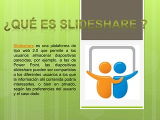 Slideshare es una plataforma de
tipo web 2.0 que permite a los
usuarios almacenar diapositivas
parecidas, por ejemplo, a las de
Power Point, las diapositivas
slideshare pueden ser compartidas
a los diferentes usuarios a los que
la información allí contenida podría
interesarles, o bien en privado,
según las preferencias del usuario
y el caso dado
 