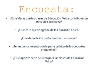 Encuesta:
• ¿Consideras que las clases de Educación Física contribuyeron
en tu vida cotidiana?
• ¿Qué es lo que te agrada de la Educación Física?
• ¿Qué deportes te gusta realizar u observar?
• ¿Tenes conocimientos de la parte teórica de los deportes
propuestos?
• ¿Qué aportes se te ocurren para las clases de Educación
Física?
 