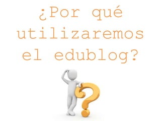 ¿Por qué
utilizaremos
el edublog?
 