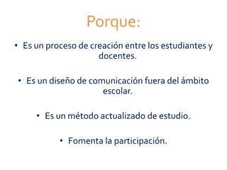 Porque:
• Es un proceso de creación entre los estudiantes y
docentes.
• Es un diseño de comunicación fuera del ámbito
escolar.
• Es un método actualizado de estudio.
• Fomenta la participación.
 