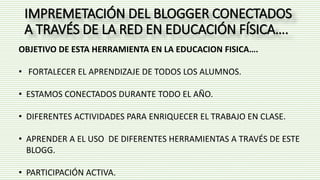 IMPREMETACIÓN DEL BLOGGER CONECTADOS
A TRAVÉS DE LA RED EN EDUCACIÓN FÍSICA….
OBJETIVO DE ESTA HERRAMIENTA EN LA EDUCACION FISICA….
• FORTALECER EL APRENDIZAJE DE TODOS LOS ALUMNOS.
• ESTAMOS CONECTADOS DURANTE TODO EL AÑO.
• DIFERENTES ACTIVIDADES PARA ENRIQUECER EL TRABAJO EN CLASE.
• APRENDER A EL USO DE DIFERENTES HERRAMIENTAS A TRAVÉS DE ESTE
BLOGG.
• PARTICIPACIÓN ACTIVA.
 