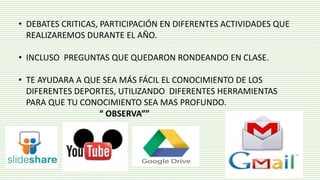 • DEBATES CRITICAS, PARTICIPACIÓN EN DIFERENTES ACTIVIDADES QUE
REALIZAREMOS DURANTE EL AÑO.
• INCLUSO PREGUNTAS QUE QUEDARON RONDEANDO EN CLASE.
• TE AYUDARA A QUE SEA MÁS FÁCIL EL CONOCIMIENTO DE LOS
DIFERENTES DEPORTES, UTILIZANDO DIFERENTES HERRAMIENTAS
PARA QUE TU CONOCIMIENTO SEA MAS PROFUNDO.
“ OBSERVA””
 