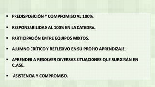  PREDISPOSICIÓN Y COMPROMISO AL 100%.
 RESPONSABILIDAD AL 100% EN LA CATEDRA.
 PARTICIPACIÓN ENTRE EQUIPOS MIXTOS.
 ALUMNO CRÍTICO Y REFLEXIVO EN SU PROPIO APRENDIZAJE.
 APRENDER A RESOLVER DIVERSAS SITUACIONES QUE SURGIRÁN EN
CLASE.
 ASISTENCIA Y COMPROMISO.
 