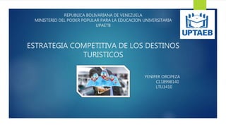 REPUBLICA BOLIVARIANA DE VENEZUELA
MINISTERIO DEL PODER POPULAR PARA LA EDUCACION UNIVERSITARIA
UPAETB
ESTRATEGIA COMPETITIVA DE LOS DESTINOS
TURISTICOS
YENIFER OROPEZA
CI.18998140
LTU3410
 