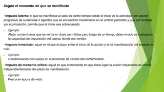 Según el momento en que se manifiesta
▪Impacto latente: el que se manifiesta al cabo de cierto tiempo desde el inicio de la actividad, con aporte
progresivo de sustancias o agentes que se encuentran inicialmente en el umbral permitido y que por sinergia
y/o acumulación, permite que el límite sea sobrepasado.
 Ejemplo
Algún contaminante que se vertía en dosis permitidas pero luego de un tiempo determinado se sobrepasó
la capacidad de depuración del cuerpo donde era vertido.
▪Impacto inmediato: aquel en el que el plazo entre el inicio de la acción y el de manifestación del impacto es
nulo.
 Ejemplo
Contaminación del cuerpo en el momento de vertido del contaminante.
▪Impacto de momento crítico: aquel en que el momento en que tiene lugar la acción impactante es crítico,
independientemente del plazo de manifestación.
 Ejemplo
Pesca en época de veda.
 