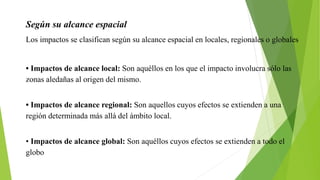 Según su alcance espacial
Los impactos se clasifican según su alcance espacial en locales, regionales o globales
• Impactos de alcance local: Son aquéllos en los que el impacto involucra sólo las
zonas aledañas al origen del mismo.
• Impactos de alcance regional: Son aquellos cuyos efectos se extienden a una
región determinada más allá del ámbito local.
• Impactos de alcance global: Son aquéllos cuyos efectos se extienden a todo el
globo
 