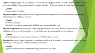 Impacto reversible: aquel en que la alteración puede ser asimilada por el entorno de forma medible, a corto, mediano o
largo plazo, debido al funcionamiento de los procesos naturales y de los mecanismos de autodepuración del medio.
 Ejemplo
Contaminación de un lago
Impacto mitigable: efecto en que la alteración puede paliarse o mitigarse de una manera ostensible, mediante el
establecimiento de medidas correctoras.
 Ejemplo
Control de derrames.
Diseño del recorrido de las autopistas según las rutas migratorias de las aves.
Impacto recuperable: efecto en que la alteración puede eliminarse por acción humana, estableciendo las oportunas
medidas correctoras, y, asimismo, aquel en el que la alteración que supone puede ser reemplazable.
 Ejemplo
Hornos de cemento Clinker para la eliminación de determinados residuos.
Impacto fugaz: aquel cuya recuperación es inmediata tras el cese de la actividad y no precisa prácticas correctoras o
protectoras. Es decir, cuando cesa la actividad, cesa el impacto.
 Ejemplo
Repoblación de una especie determinada luego del cierre de una planta.
 