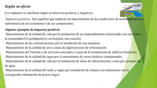 Según su efecto
Los impactos se clasifican según su efecto en positivos y negativos.
Impactos positivos: Son aquéllos que implican un mejoramiento de las condiciones de sustentabilidad y/o
subsistencia de un ecosistema o de sus componentes.
Algunos ejemplos de impactos positivos
Mejoramiento de la calidad de vida por la instalación de un emprendimiento relacionado con servicios a
la comunidad (Un polideportivo, un hospital, una escuela)
Mejoramiento de las comunicaciones por la instalación de una autopista
Mejoramiento de la calidad de aire a causa de algún proceso de reforestación
Mejoramiento del Turismo y de servicios asociados a causa de la restauración de edificios históricos.
Mejoramiento de la calidad del agua por el saneamiento de cursos hídricos contaminados
Mejoramiento de la calidad de vida por la instalación de obras de infraestructura, como por ejemplo red
de agua.
Mejoramiento de la calidad del suelo y napas por instalación de cloacas con tratamiento con la
consiguiente eliminación de pozos ciegos.
 