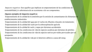 Impactos negativos: Son aquéllos que implican un empeoramiento de las condiciones de
sustentabilidad y/o subsistencia de un ecosistema o de sus componentes.
Algunos ejemplos de impactos negativos
Empeoramiento de la calidad de la atmósfera por la emisión de contaminantes de chimeneas de
establecimientos industriales
Empeoramiento de la calidad del agua por el vuelco de efluentes cloacales sin tratamiento.
Empeoramiento de la calidad del suelo por la sobreexplotación agrícola
Empeoramiento de la calidad de suelo y napas por derrames accidentales
Empeoramiento de las condiciones de vida de especies acuáticas por derrames de petróleo.
Empeoramiento de las condiciones de vida de especies nativas por ruidos provocados por un
aeropuerto.
Empeoramiento de la calidad de vida por el deterioro edilicio a causa del smog
 