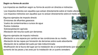 Según su forma de acción
Los impactos se clasifican según su forma de acción en directos e indirectos
Los impactos directos son aquellos que actúan directamente sobre el medio afectado
Los impactos indirectos son aquellos que no actúan directamente sobre el medio afectado
Algunos ejemplos de impacto directo
Emisiones de efluentes gaseosos
Vuelco de contaminantes a cursos de agua
Ruidos molestos
Sobreexplotación agrícola
Afectación del recurso suelo por derrames
Algunos ejemplos de impacto indirecto
Afectación a una especie por cambio en las condiciones de su medio.
Afectación de las napas por lixiviación de derrames sobre suelo absorbente
Afectación de la calidad del suelo por tala indiscriminada
Modificación de la fauna del lugar por la instalación de un emprendimiento (por ejemplo el
aumento de los peces y las aves por la instalación de un puerto cerealero.
 