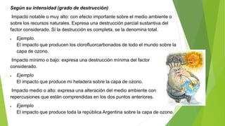 Según su intensidad (grado de destrucción)
Impacto notable o muy alto: con efecto importante sobre el medio ambiente o
sobre los recursos naturales. Expresa una destrucción parcial sustantiva del
factor considerado. Si la destrucción es completa, se la denomina total.
 Ejemplo.
El impacto que producen los clorofluorcarbonados de todo el mundo sobre la
capa de ozono.
Impacto mínimo o bajo: expresa una destrucción mínima del factor
considerado.
 Ejemplo
El impacto que produce mi heladera sobre la capa de ozono.
Impacto medio o alto: expresa una alteración del medio ambiente con
repercusiones que están comprendidas en los dos puntos anteriores.
 Ejemplo
El impacto que produce toda la república Argentina sobre la capa de ozono.
 