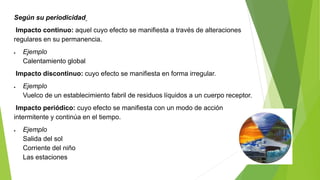 Según su periodicidad
Impacto continuo: aquel cuyo efecto se manifiesta a través de alteraciones
regulares en su permanencia.
 Ejemplo
Calentamiento global
Impacto discontinuo: cuyo efecto se manifiesta en forma irregular.
 Ejemplo
Vuelco de un establecimiento fabril de residuos líquidos a un cuerpo receptor.
Impacto periódico: cuyo efecto se manifiesta con un modo de acción
intermitente y continúa en el tiempo.
 Ejemplo
Salida del sol
Corriente del niño
Las estaciones
 